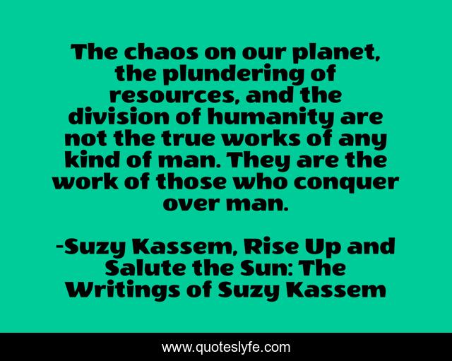 The chaos on our planet, the plundering of resources, and the division of humanity are not the true works of any kind of man. They are the work of those who conquer over man.