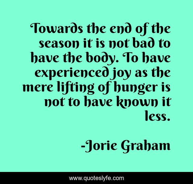 Towards the end of the season it is not bad to have the body. To have experienced joy as the mere lifting of hunger is not to have known it less.