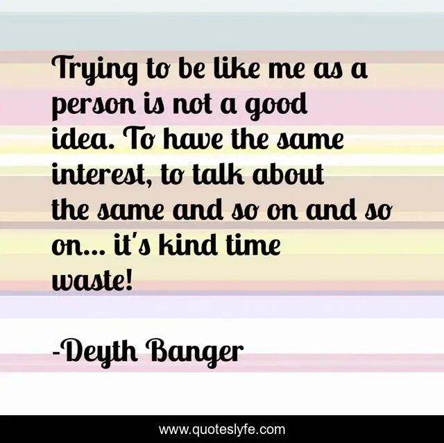 Trying to be like me as a person is not a good idea. To have the same interest, to talk about the same and so on and so on... it's kind time waste!