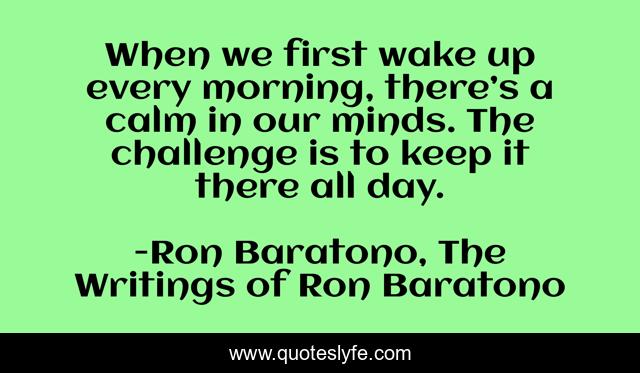 When we first wake up every morning, there’s a calm in our minds. The challenge is to keep it there all day.