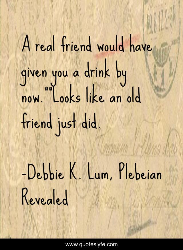 A real friend would have given you a drink by now.