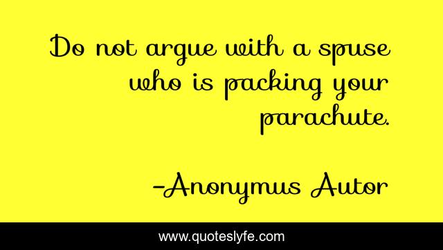 Do not argue with a spuse who is packing your parachute.