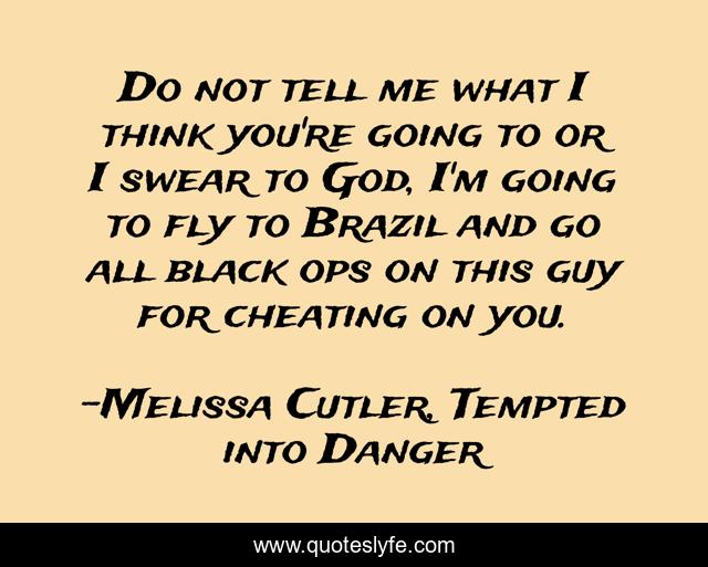 Do not tell me what I think you're going to or I swear to God, I'm going to fly to Brazil and go all black ops on this guy for cheating on you.
