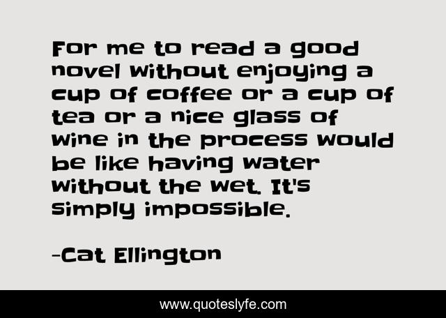 For me to read a good novel without enjoying a cup of coffee or a cup of tea or a nice glass of wine in the process would be like having water without the wet. It's simply impossible.