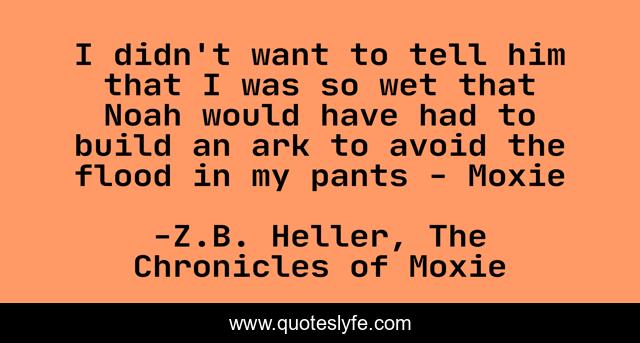 I didn't want to tell him that I was so wet that Noah would have had to build an ark to avoid the flood in my pants - Moxie