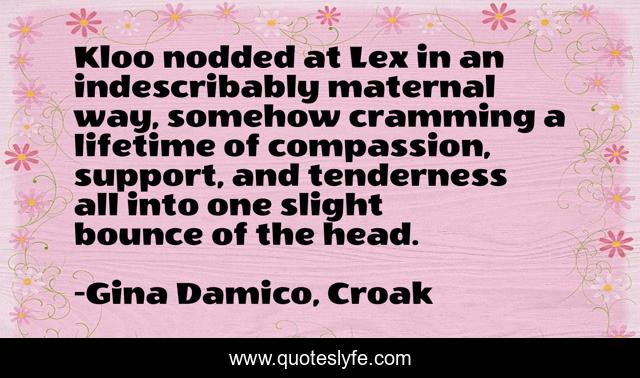 Kloo nodded at Lex in an indescribably maternal way, somehow cramming a lifetime of compassion, support, and tenderness all into one slight bounce of the head.