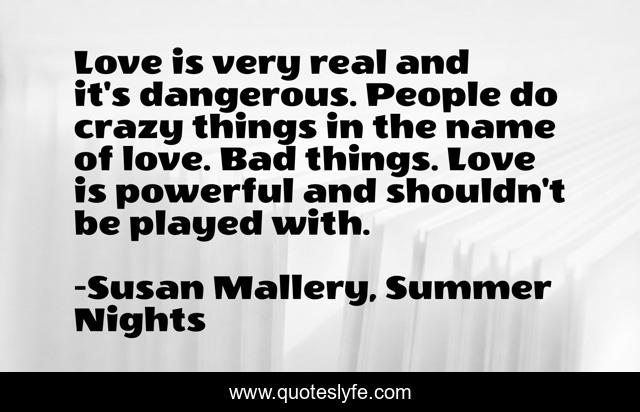 Love is very real and it's dangerous. People do crazy things in the name of love. Bad things. Love is powerful and shouldn't be played with.