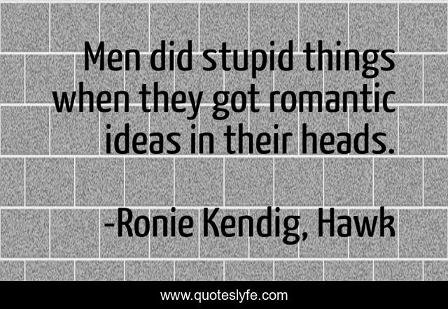 Men did stupid things when they got romantic ideas in their heads.