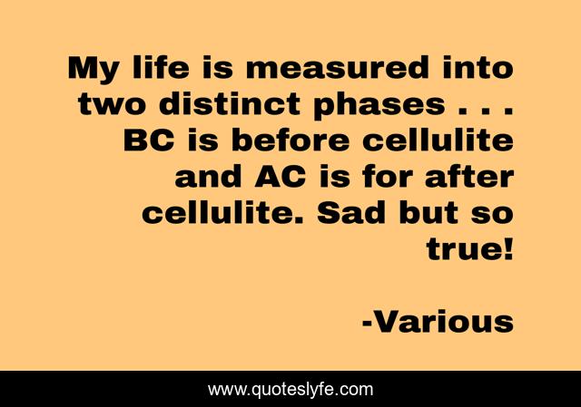 My life is measured into two distinct phases . . . BC is before cellulite and AC is for after cellulite. Sad but so true!