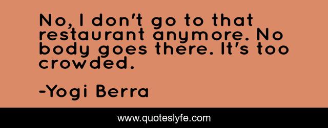 No, I don't go to that restaurant anymore. No body goes there. It's too crowded.