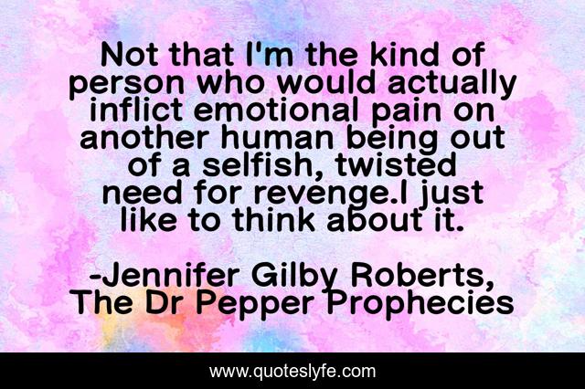 Not that I'm the kind of person who would actually inflict emotional pain on another human being out of a selfish, twisted need for revenge.I just like to think about it.