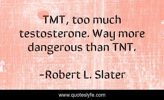 TMT, too much testosterone. Way more dangerous than TNT.