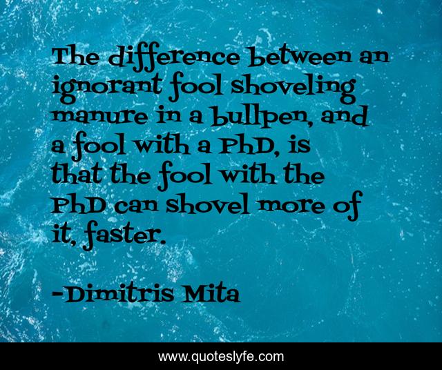 The difference between an ignorant fool shoveling manure in a bullpen, and a fool with a PhD, is that the fool with the PhD can shovel more of it, faster.