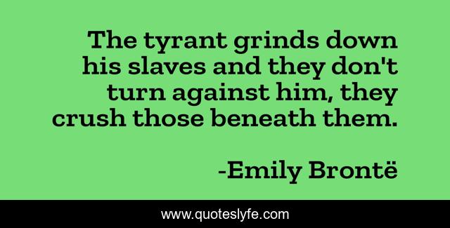 The tyrant grinds down his slaves and they don't turn against him, they crush those beneath them.