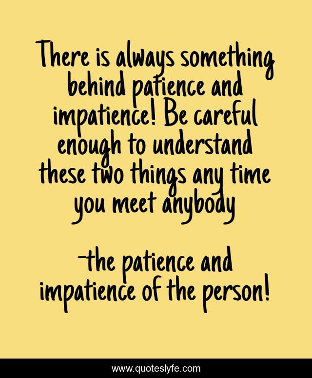 There is always something behind patience and impatience! Be careful enough to understand these two things any time you meet anybody
