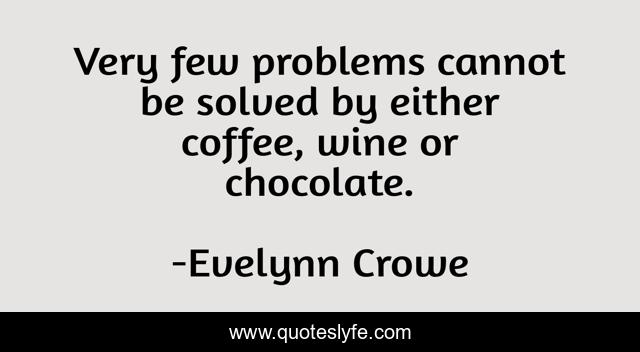 Very few problems cannot be solved by either coffee, wine or chocolate.