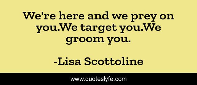 We're here and we prey on you.We target you.We groom you.
