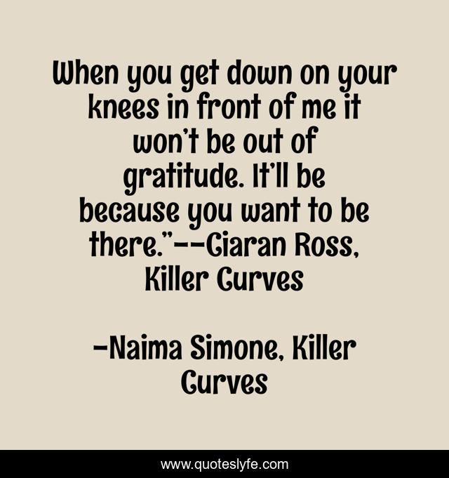 When you get down on your knees in front of me it won’t be out of gratitude. It’ll be because you want to be there.”--Ciaran Ross, Killer Curves