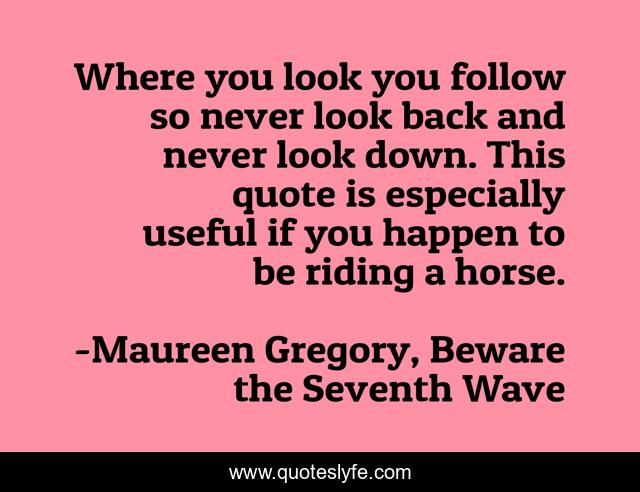 Where you look you follow so never look back and never look down. This quote is especially useful if you happen to be riding a horse.
