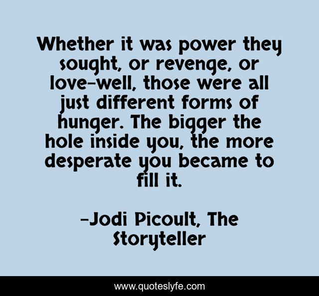 Whether it was power they sought, or revenge, or love-well, those were all just different forms of hunger. The bigger the hole inside you, the more desperate you became to fill it.