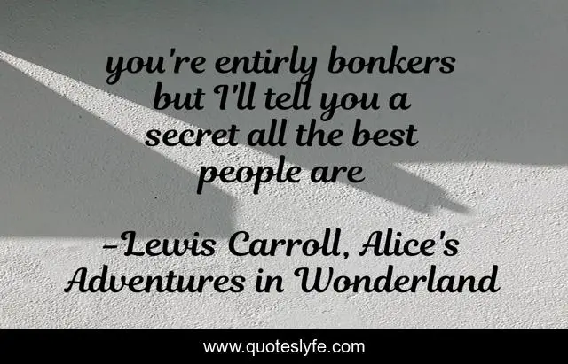 you're entirly bonkers but I'll tell you a secret all the best people are