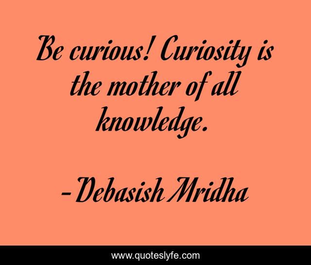 Be curious! Curiosity is the mother of all knowledge.