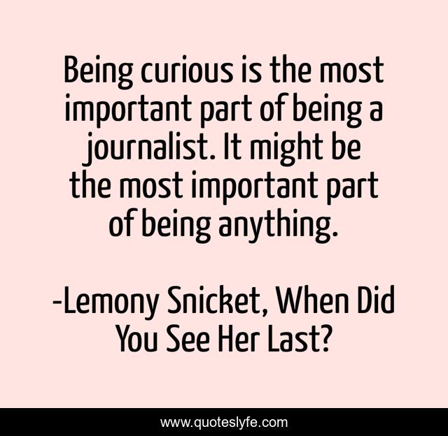 Being curious is the most important part of being a journalist. It might be the most important part of being anything.
