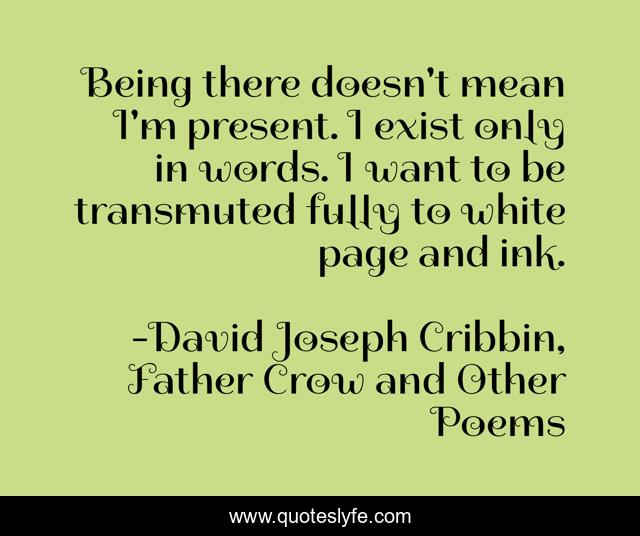 Being there doesn't mean I'm present. I exist only in words. I want to be transmuted fully to white page and ink.