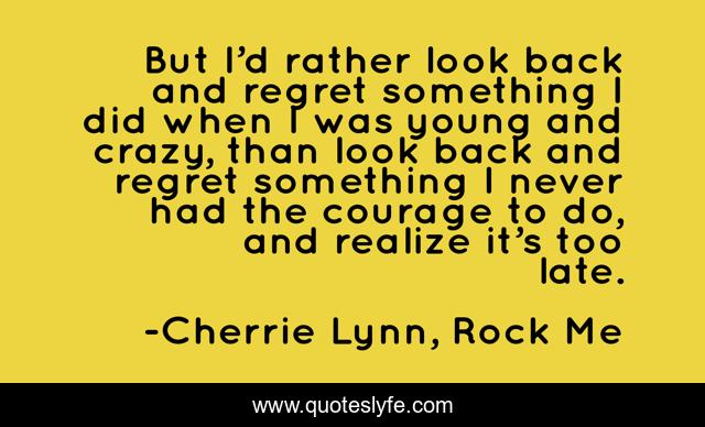 But I’d rather look back and regret something I did when I was young and crazy, than look back and regret something I never had the courage to do, and realize it’s too late.