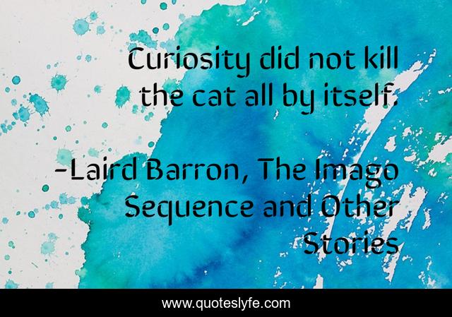 Curiosity did not kill the cat all by itself.