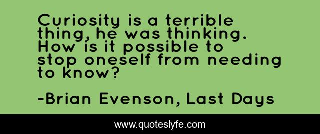 Curiosity is a terrible thing, he was thinking. How is it possible to stop oneself from needing to know?