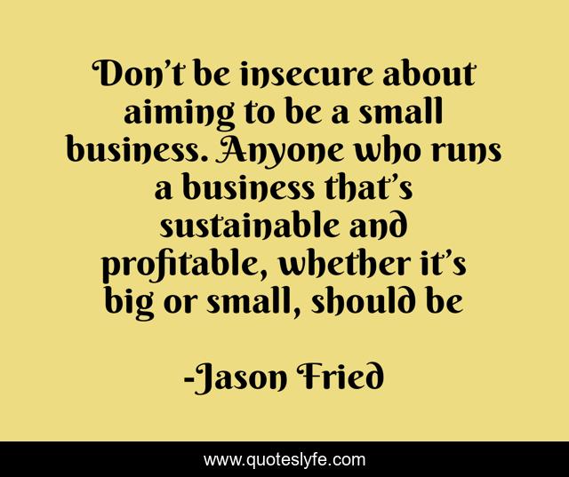 Don’t be insecure about aiming to be a small business. Anyone who runs a business that’s sustainable and profitable, whether it’s big or small, should be