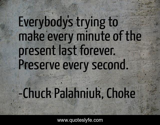Everybody's trying to make every minute of the present last forever. Preserve every second.