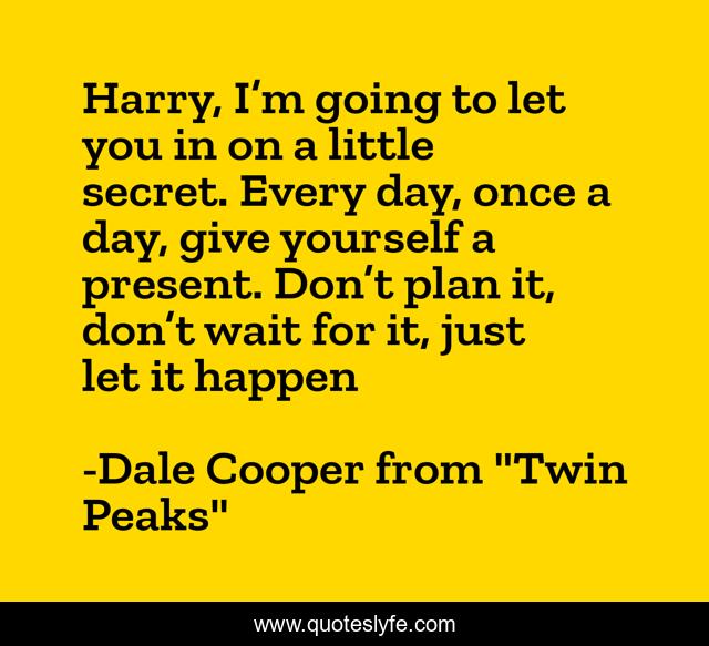 Harry, I’m going to let you in on a little secret. Every day, once a day, give yourself a present. Don’t plan it, don’t wait for it, just let it happen