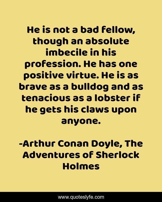 He is not a bad fellow, though an absolute imbecile in his profession. He has one positive virtue. He is as brave as a bulldog and as tenacious as a lobster if he gets his claws upon anyone.