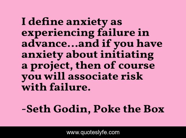 I define anxiety as experiencing failure in advance…and if you have anxiety about initiating a project, then of course you will associate risk with failure.