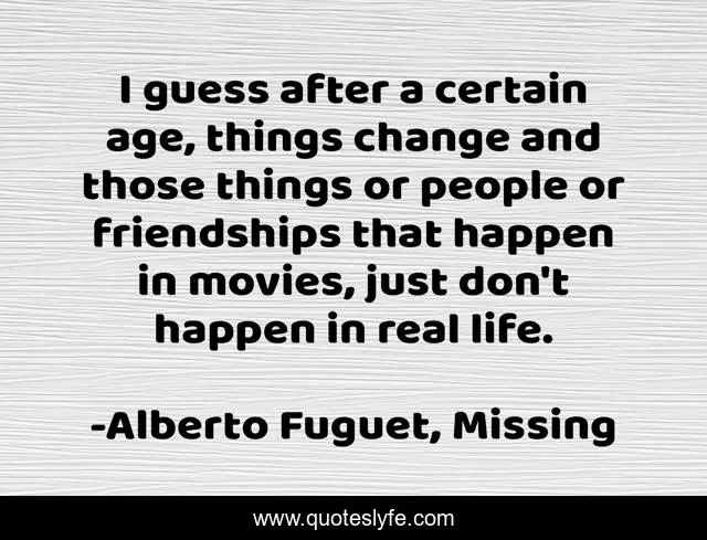 I guess after a certain age, things change and those things or people or friendships that happen in movies, just don't happen in real life.