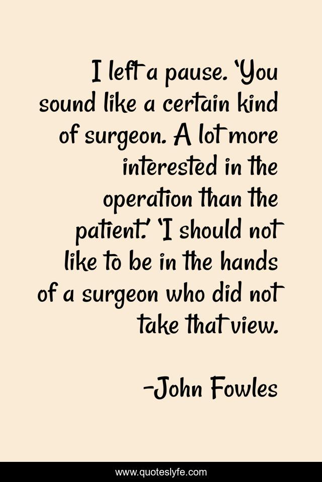I left a pause. ‘You sound like a certain kind of surgeon. A lot more interested in the operation than the patient.’ ‘I should not like to be in the hands of a surgeon who did not take that view.