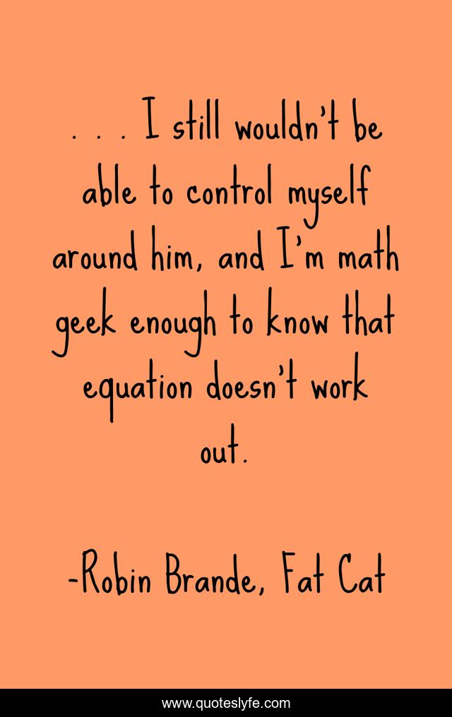 . . . I still wouldn't be able to control myself around him, and I'm math geek enough to know that equation doesn't work out.