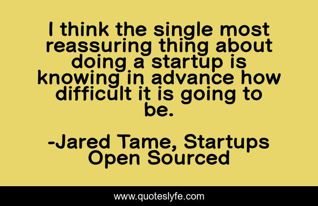 I think the single most reassuring thing about doing a startup is knowing in advance how difficult it is going to be.