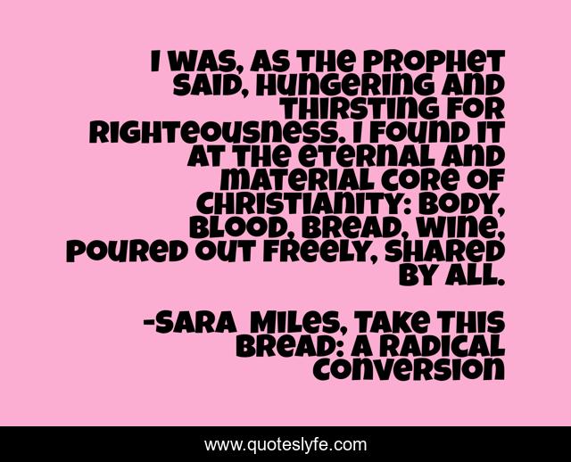 I was, as the prophet said, hungering and thirsting for righteousness. I found it at the eternal and material core of Christianity: body, blood, bread, wine, poured out freely, shared by all.