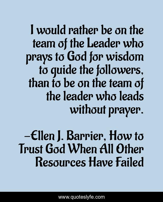 I would rather be on the team of the Leader who prays to God for wisdom to guide the followers, than to be on the team of the leader who leads without prayer.