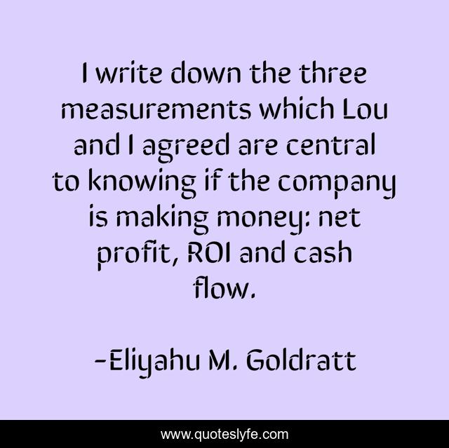I write down the three measurements which Lou and I agreed are central to knowing if the company is making money: net profit, ROI and cash flow.