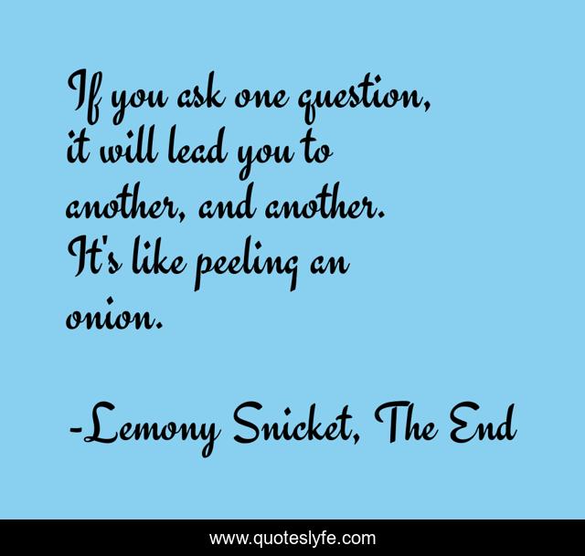 If you ask one question, it will lead you to another, and another. It's like peeling an onion.