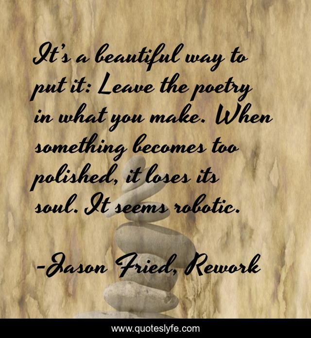 It’s a beautiful way to put it: Leave the poetry in what you make. When something becomes too polished, it loses its soul. It seems robotic.