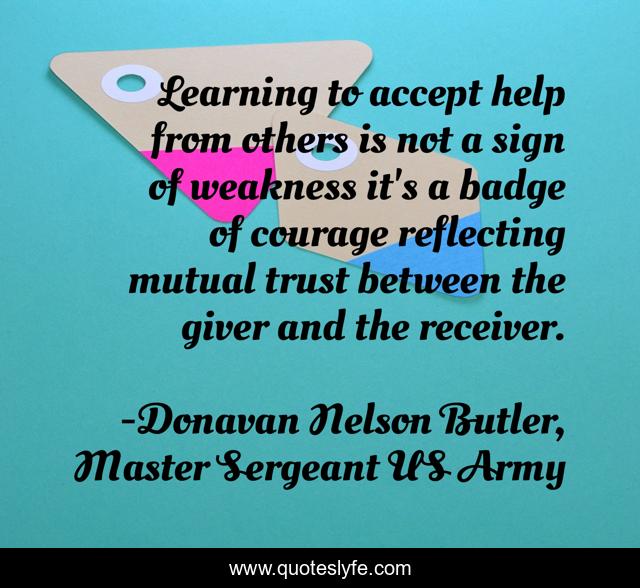 Learning to accept help from others is not a sign of weakness it's a badge of courage reflecting mutual trust between the giver and the receiver.