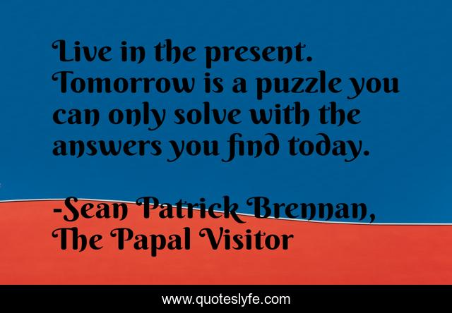 Live in the present. Tomorrow is a puzzle you can only solve with the answers you find today.