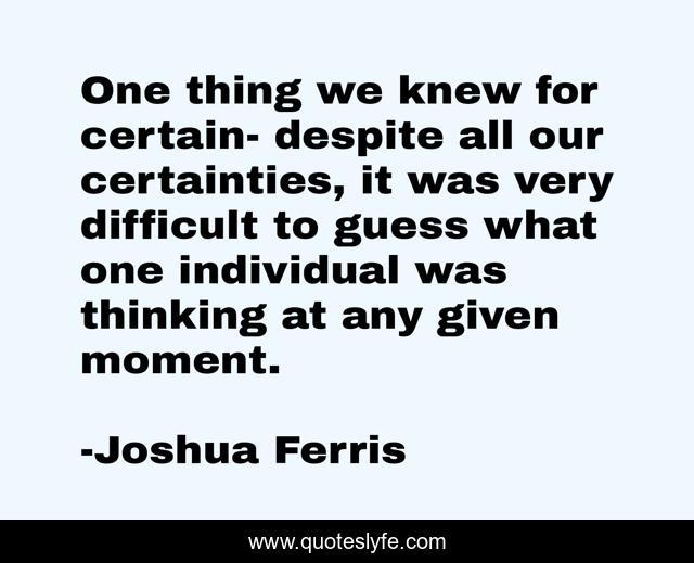 One thing we knew for certain- despite all our certainties, it was very difficult to guess what one individual was thinking at any given moment.