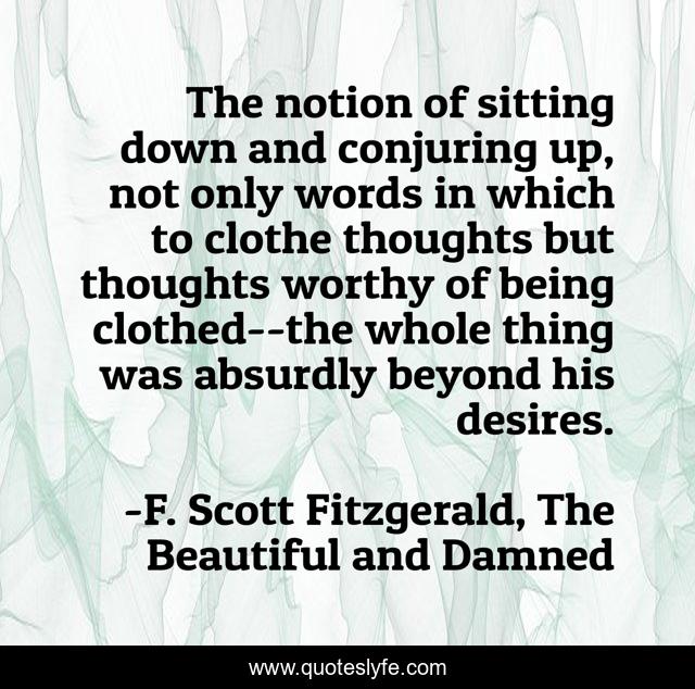 The notion of sitting down and conjuring up, not only words in which to clothe thoughts but thoughts worthy of being clothed--the whole thing was absurdly beyond his desires.