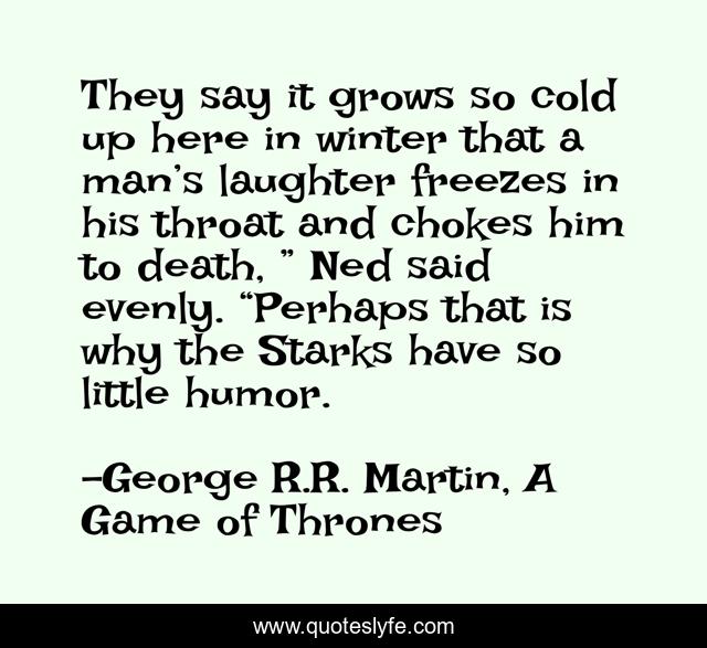 They say it grows so cold up here in winter that a man’s laughter freezes in his throat and chokes him to death, ” Ned said evenly. “Perhaps that is why the Starks have so little humor.